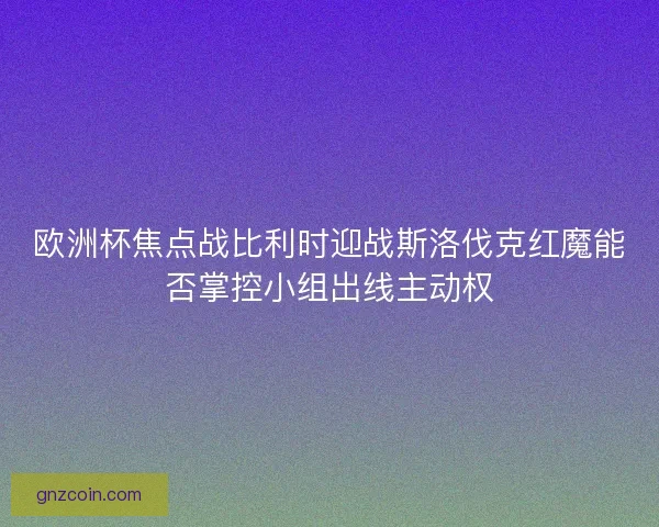 欧洲杯焦点战比利时迎战斯洛伐克红魔能否掌控小组出线主动权