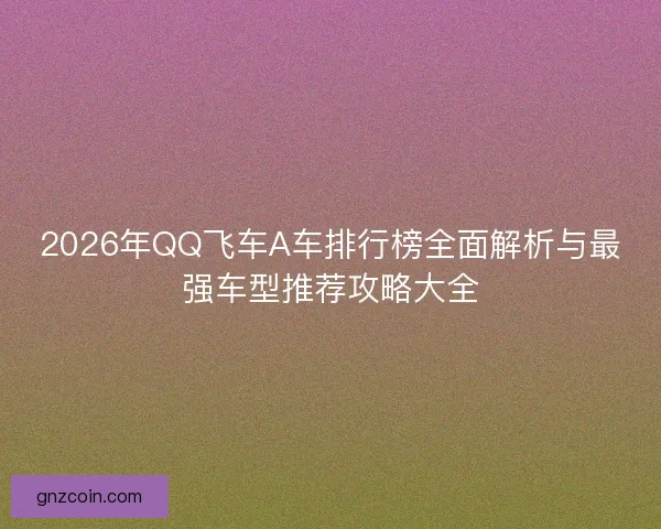 2026年QQ飞车A车排行榜全面解析与最强车型推荐攻略大全