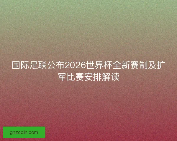 国际足联公布2026世界杯全新赛制及扩军比赛安排解读