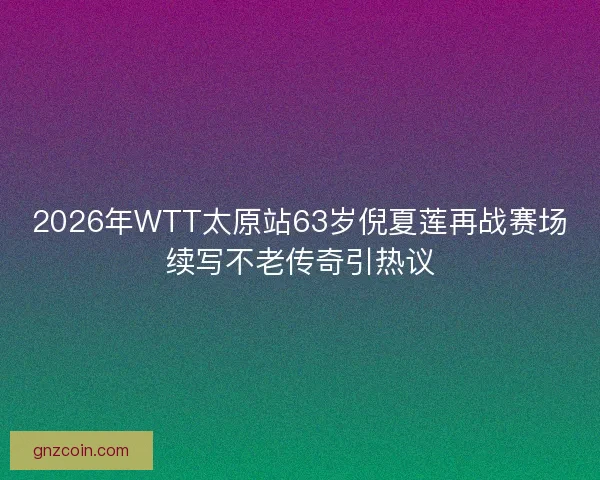 2026年WTT太原站63岁倪夏莲再战赛场续写不老传奇引热议 2026年WTT太原站63岁倪夏莲再战赛场续写不老传奇引热议