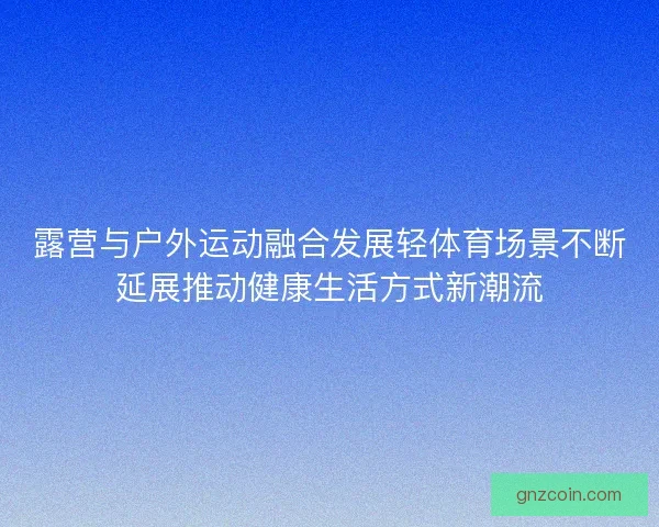 露营与户外运动融合发展轻体育场景不断延展推动健康生活方式新潮流