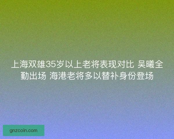 上海双雄35岁以上老将表现对比 吴曦全勤出场 海港老将多以替补身份登场