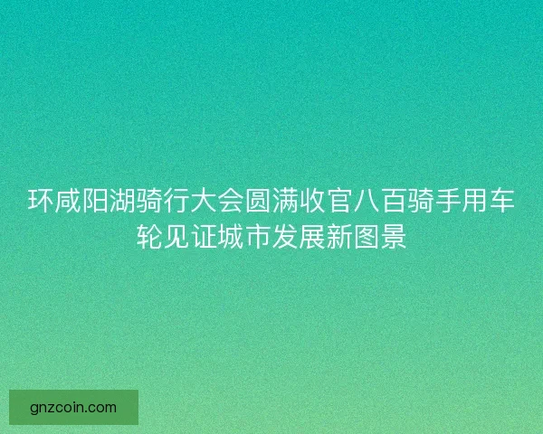 环咸阳湖骑行大会圆满收官八百骑手用车轮见证城市发展新图景