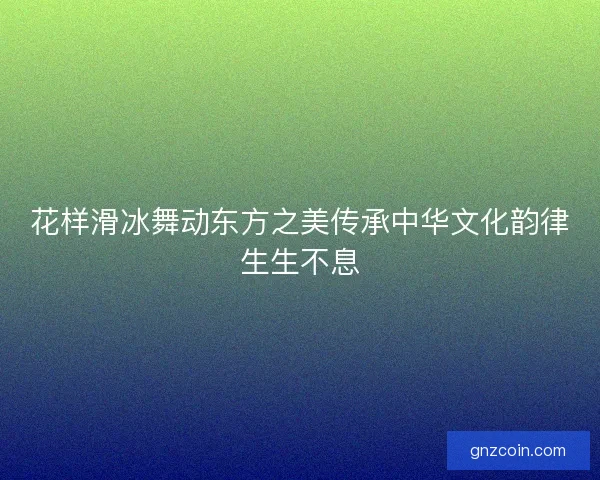 花样滑冰舞动东方之美传承中华文化韵律生生不息