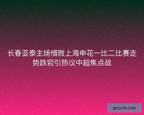 长春亚泰主场惜败上海申花一比二比赛走势跌宕引热议中超焦点战