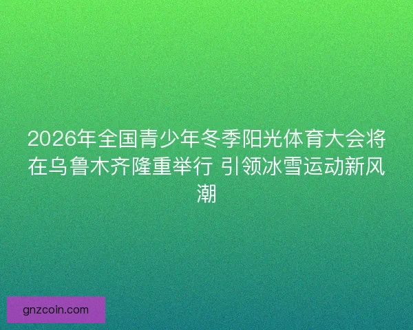 2026年全国青少年冬季阳光体育大会将在乌鲁木齐隆重举行 引领冰雪运动新风潮