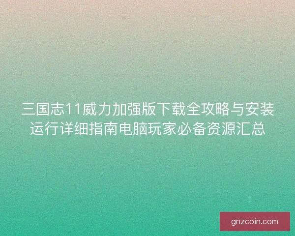 三国志11威力加强版下载全攻略与安装运行详细指南电脑玩家必备资源汇总