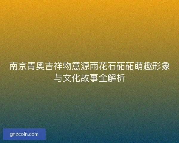 南京青奥吉祥物意源雨花石砳砳萌趣形象与文化故事全解析