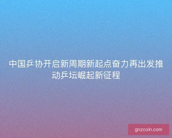 中国乒协开启新周期新起点奋力再出发推动乒坛崛起新征程 中国乒协开启新周期新起点奋力再出发推动乒坛崛起新征程