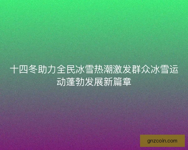 十四冬助力全民冰雪热潮激发群众冰雪运动蓬勃发展新篇章