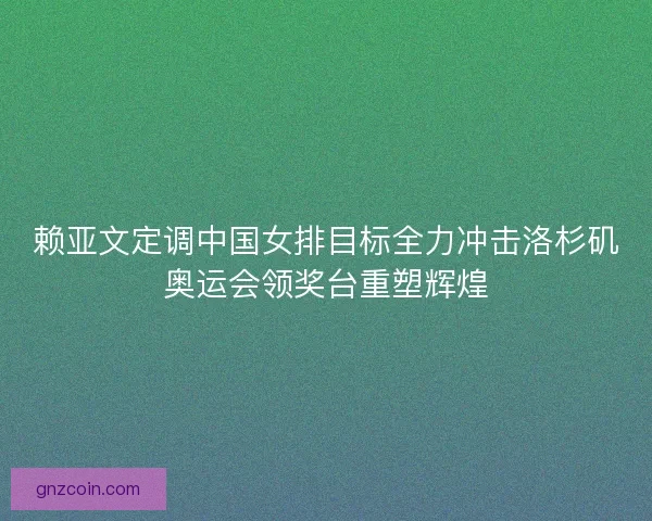 赖亚文定调中国女排目标全力冲击洛杉矶奥运会领奖台重塑辉煌