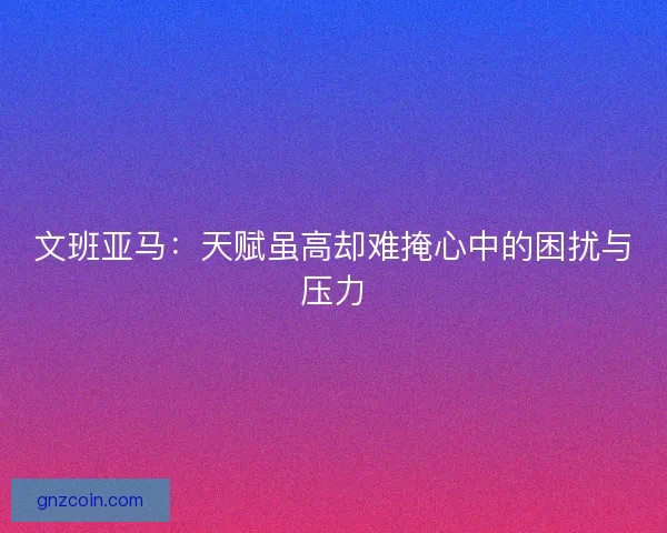文班亚马:天赋虽高却难掩心中的困扰与压力 文班亚马:天赋虽高却难掩心中的困扰与压力