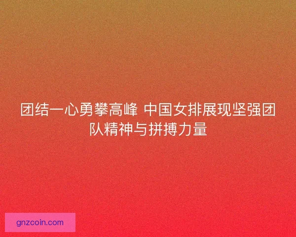 团结一心勇攀高峰 中国女排展现坚强团队精神与拼搏力量 团结一心勇攀高峰 中国女排展现坚强团队精神与拼搏力量