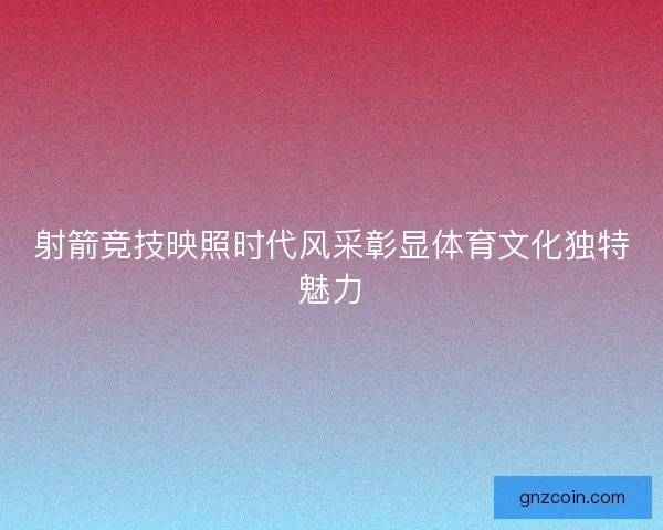 射箭竞技映照时代风采彰显体育文化独特魅力 射箭竞技映照时代风采彰显体育文化独特魅力