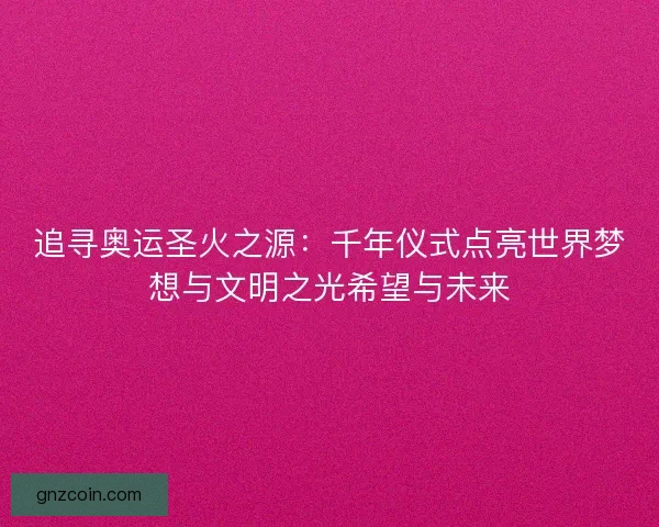 追寻奥运圣火之源:千年仪式点亮世界梦想与文明之光希望与未来 追寻奥运圣火之源:千年仪式点亮世界梦想与文明之光希望与未来