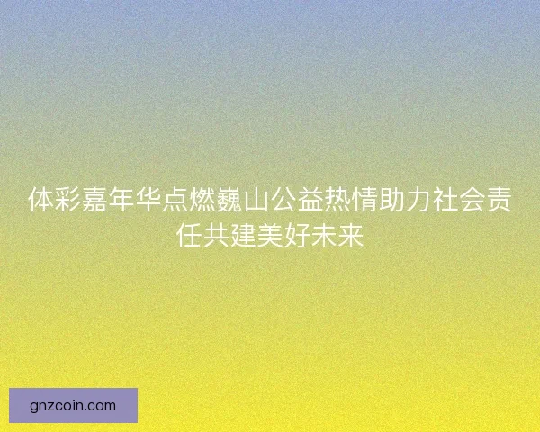 体彩嘉年华点燃巍山公益热情助力社会责任共建美好未来 体彩嘉年华点燃巍山公益热情助力社会责任共建美好未来