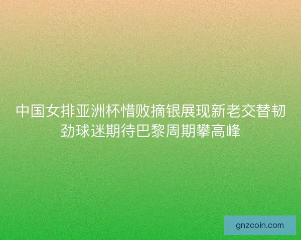 中国女排亚洲杯惜败摘银展现新老交替韧劲球迷期待巴黎周期攀高峰